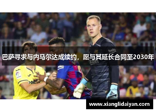 巴萨寻求与内马尔达成续约，愿与其延长合同至2030年